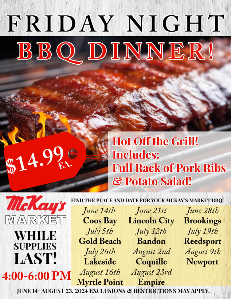 Friday night bbq dinner : hot off the grill! includes full rack of pork ribs & potato salad. $14.99 each While supplies last 4pm to 6pm. June 14 to august 23. Coos bay June 14th, Lincoln city June 21st, Brookings June 28th, gold beach July 5th, Bandon July 12th, Reedsport July 19th, lakeside July 26th, coquille august 2nd, Newport august 9th, myrtle point august 16th, empire august 23rd. exclusions & Restrictions may apply.